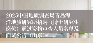2025中国地质调查局青岛海洋地质研究所招聘（博士研究生岗位）通过资格审查人员名单及面试公告（山东）