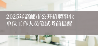 2025年高邮市公开招聘事业单位工作人员笔试考前提醒