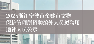 2025浙江宁波市余姚市文物保护管理所招聘编外人员拟聘用递补人员公示