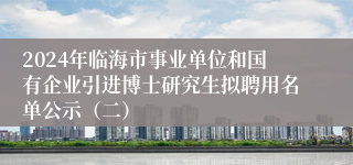2024年临海市事业单位和国有企业引进博士研究生拟聘用名单公示（二）
