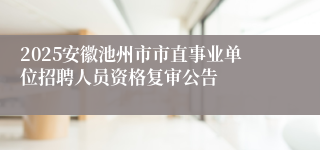 2025安徽池州市市直事业单位招聘人员资格复审公告