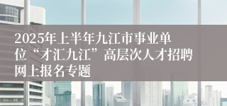 2025年上半年九江市事业单位“才汇九江”高层次人才招聘网上报名专题