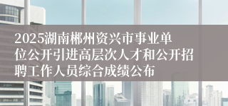 2025湖南郴州资兴市事业单位公开引进高层次人才和公开招聘工作人员综合成绩公布