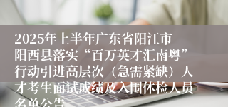 2025年上半年广东省阳江市阳西县落实“百万英才汇南粤”行动引进高层次（急需紧缺）人才考生面试成绩及入围体检人员名单公告