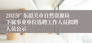 2025广东韶关市自然资源局下属事业单位选聘工作人员拟聘人员公示