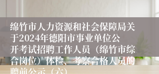 绵竹市人力资源和社会保障局关于2024年德阳市事业单位公开考试招聘工作人员（绵竹市综合岗位）体检、考察合格人员的聘前公示（六）