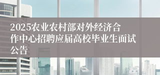 2025农业农村部对外经济合作中心招聘应届高校毕业生面试公告