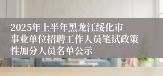 2025年上半年黑龙江绥化市事业单位招聘工作人员笔试政策性加分人员名单公示