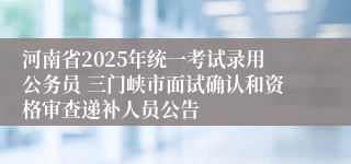 河南省2025年统一考试录用公务员 三门峡市面试确认和资格审查递补人员公告