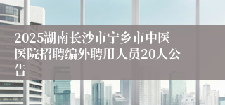2025湖南长沙市宁乡市中医医院招聘编外聘用人员20人公告