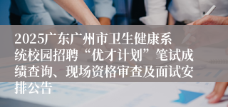 2025广东广州市卫生健康系统校园招聘“优才计划”笔试成绩查询、现场资格审查及面试安排公告