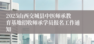 2025山西交城县中医师承教育基地招收师承学员报名工作通知