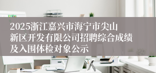 2025浙江嘉兴市海宁市尖山新区开发有限公司招聘综合成绩及入围体检对象公示