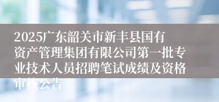 2025广东韶关市新丰县国有资产管理集团有限公司第一批专业技术人员招聘笔试成绩及资格审核公告