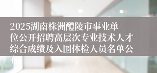 2025湖南株洲醴陵市事业单位公开招聘高层次专业技术人才综合成绩及入围体检人员名单公布