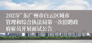 2025广东广州市白云区城市管理和综合执法局第一次招聘政府雇员开展面试公告
