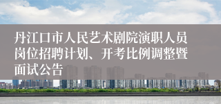 丹江口市人民艺术剧院演职人员岗位招聘计划、开考比例调整暨面试公告