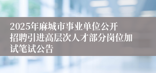 2025年麻城市事业单位公开招聘引进高层次人才部分岗位加试笔试公告