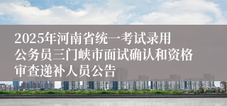 2025年河南省统一考试录用公务员三门峡市面试确认和资格审查递补人员公告