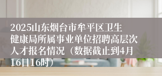 2025山东烟台市牟平区卫生健康局所属事业单位招聘高层次人才报名情况（数据截止到4月16日16时）