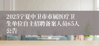 2025宁夏中卫市市属医疗卫生单位自主招聘备案人员65人公告
