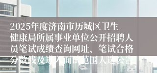 2025年度济南市历城区卫生健康局所属事业单位公开招聘人员笔试成绩查询网址、笔试合格分数线及进入面试范围人选公告
