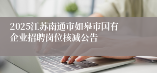 2025江苏南通市如皋市国有企业招聘岗位核减公告