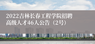 2022吉林长春工程学院招聘高级人才46人公告（2号）