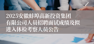2025安徽蚌埠高新投资集团有限公司人员招聘面试成绩及拟进入体检考察人员公告