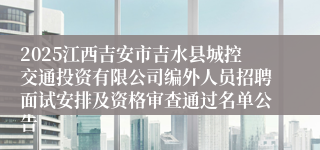2025江西吉安市吉水县城控交通投资有限公司编外人员招聘面试安排及资格审查通过名单公告