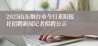 2025山东烟台市今日莱阳报社招聘新闻记者拟聘公示