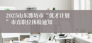 2025山东潍坊市“优才计划”市直职位体检通知