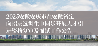 2025安徽安庆市在安徽省定向招录选调生中同步开展人才引进资格复审及面试工作公告
