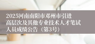 2025河南南阳市邓州市引进高层次及其他专业技术人才笔试人员成绩公告（第3号）