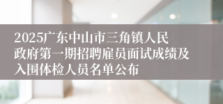 2025广东中山市三角镇人民政府第一期招聘雇员面试成绩及入围体检人员名单公布