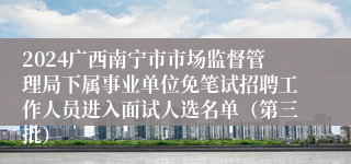2024广西南宁市市场监督管理局下属事业单位免笔试招聘工作人员进入面试人选名单（第三批）