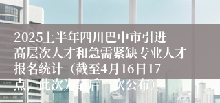2025上半年四川巴中市引进高层次人才和急需紧缺专业人才报名统计（截至4月16日17点，此次为最后一次公布）