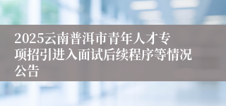2025云南普洱市青年人才专项招引进入面试后续程序等情况公告