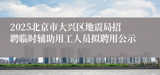 2025北京市大兴区地震局招聘临时辅助用工人员拟聘用公示