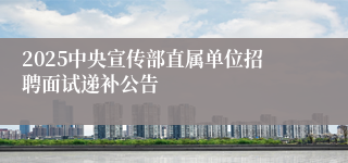 2025中央宣传部直属单位招聘面试递补公告