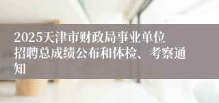 2025天津市财政局事业单位招聘总成绩公布和体检、考察通知 