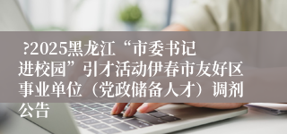  ?2025黑龙江“市委书记进校园”引才活动伊春市友好区事业单位（党政储备人才）调剂公告