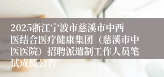 2025浙江宁波市慈溪市中西医结合医疗健康集团（慈溪市中医医院）招聘派遣制工作人员笔试成绩公告
