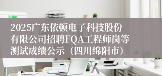 2025广东依顿电子科技股份有限公司招聘FQA工程师岗等测试成绩公示（四川绵阳市）
