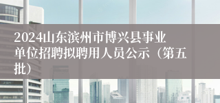 2024山东滨州市博兴县事业单位招聘拟聘用人员公示（第五批）