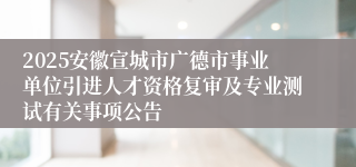 2025安徽宣城市广德市事业单位引进人才资格复审及专业测试有关事项公告