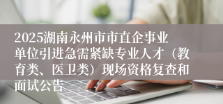 2025湖南永州市市直企事业单位引进急需紧缺专业人才（教育类、医卫类）现场资格复查和面试公告