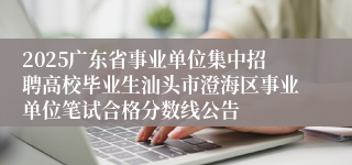 2025广东省事业单位集中招聘高校毕业生汕头市澄海区事业单位笔试合格分数线公告
