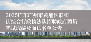 2025广东广州市黄埔区联和街综合行政执法队招聘政府聘员笔试成绩及面试名单公告