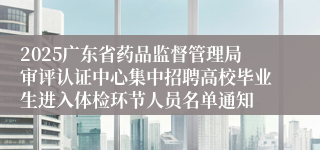 2025广东省药品监督管理局审评认证中心集中招聘高校毕业生进入体检环节人员名单通知